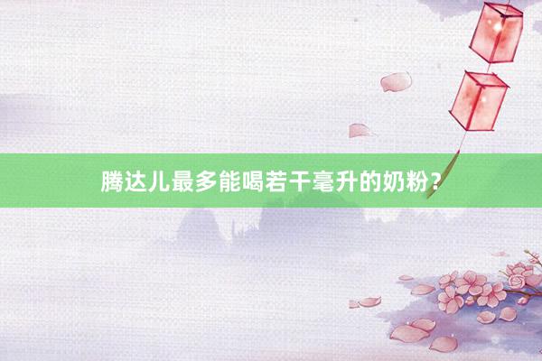 腾达儿最多能喝若干毫升的奶粉？