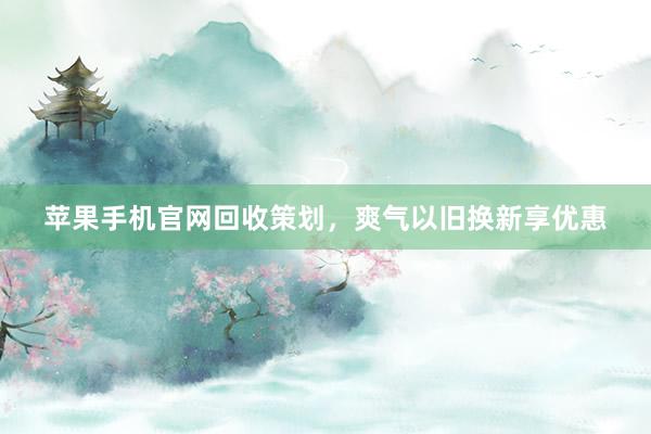 苹果手机官网回收策划，爽气以旧换新享优惠